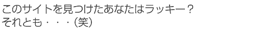 このサイトを見つけたあなたはラッキー？それとも・・・（笑）