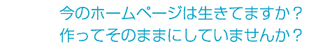 今のホームページは生きてますか？作ってそのままにしていませんか？