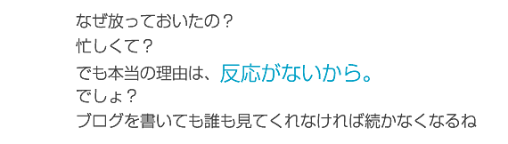 なぜ放っておいたの？忙しくて？でも本当の理由は、反応がないから。でしょ？ブログを書いても誰も見てくれなければ続かなくなるね