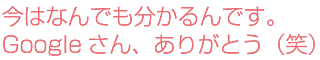 今はなんでも分かるんです。Googleさん、ありがとう（笑）