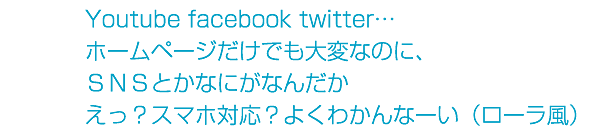 Youtube facebook twitter…ホームページだけでも大変なのに、ＳＮＳとかなにがなんだかえっ？スマホ対応？よくわかんなーい（ローラ風）