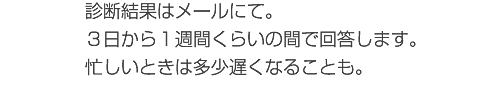 診断結果はメールにて。３日から１週間くらいの間で回答します。忙しいときは多少遅くなることも。